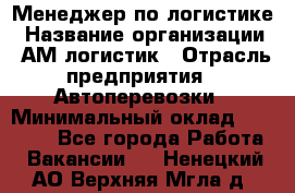 Менеджер по логистике › Название организации ­ АМ-логистик › Отрасль предприятия ­ Автоперевозки › Минимальный оклад ­ 25 000 - Все города Работа » Вакансии   . Ненецкий АО,Верхняя Мгла д.